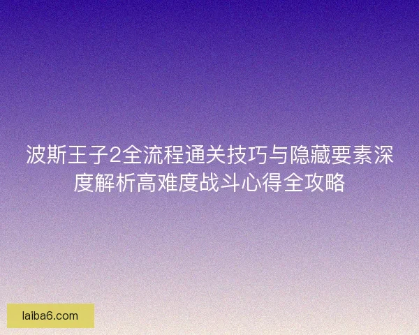 波斯王子2全流程通关技巧与隐藏要素深度解析高难度战斗心得全攻略