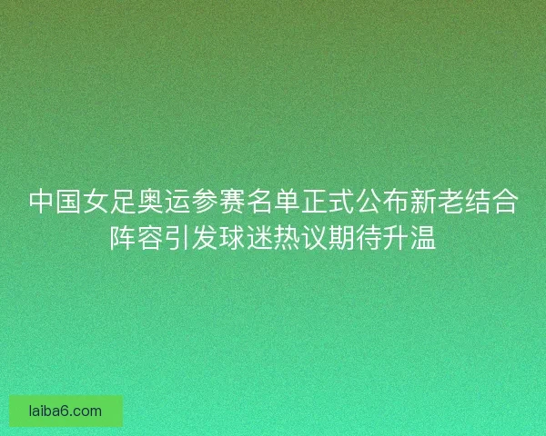 中国女足奥运参赛名单正式公布新老结合阵容引发球迷热议期待升温