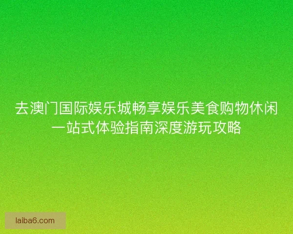 去澳门国际娱乐城畅享娱乐美食购物休闲一站式体验指南深度游玩攻略