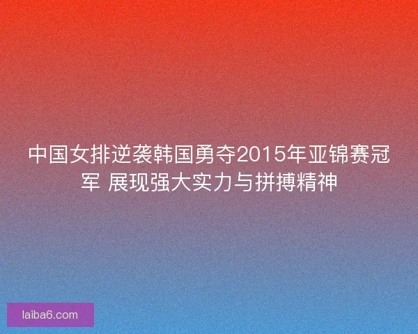 中国女排逆袭韩国勇夺2015年亚锦赛冠军 展现强大实力与拼搏精神