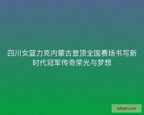 四川女篮力克内蒙古登顶全国赛场书写新时代冠军传奇荣光与梦想