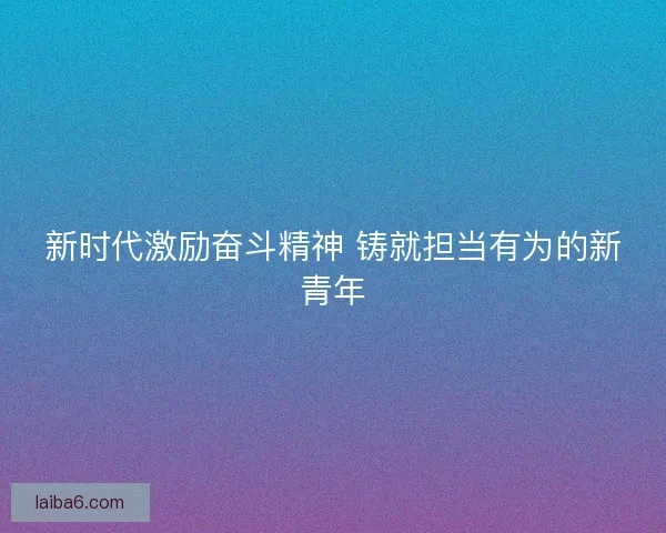 新时代激励奋斗精神 铸就担当有为的新青年
