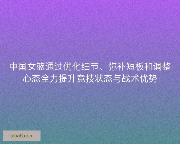 中国女篮通过优化细节、弥补短板和调整心态全力提升竞技状态与战术优势