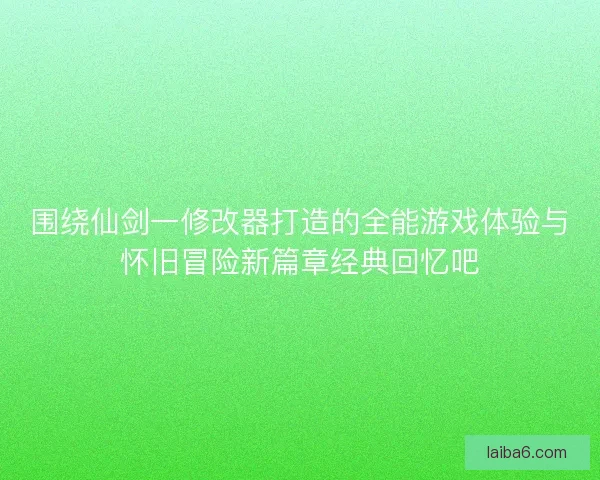 围绕仙剑一修改器打造的全能游戏体验与怀旧冒险新篇章经典回忆吧