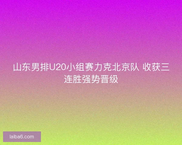 山东男排U20小组赛力克北京队 收获三连胜强势晋级