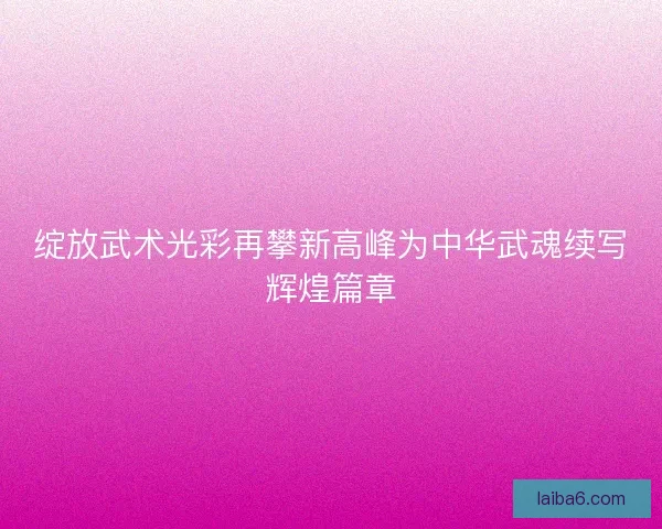 绽放武术光彩再攀新高峰为中华武魂续写辉煌篇章