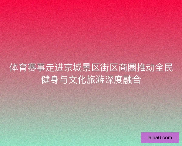 体育赛事走进京城景区街区商圈推动全民健身与文化旅游深度融合
