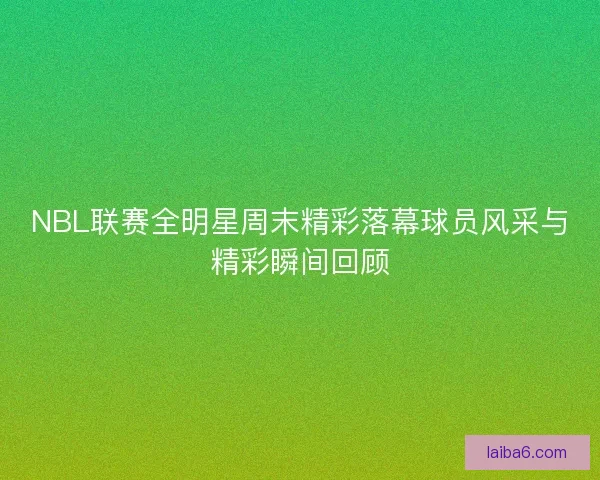 NBL联赛全明星周末精彩落幕球员风采与精彩瞬间回顾