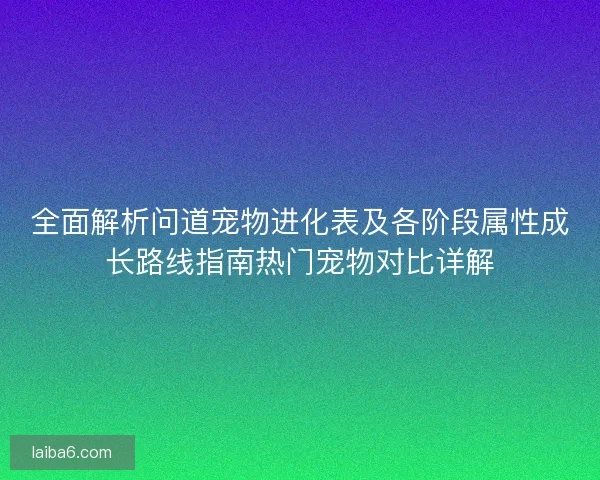 全面解析问道宠物进化表及各阶段属性成长路线指南热门宠物对比详解